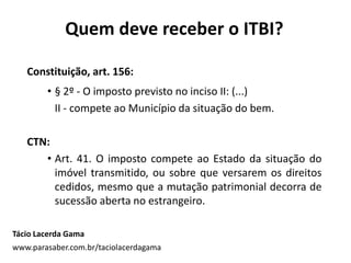 Quem deve receber o ITBI?
Tácio Lacerda Gama
www.parasaber.com.br/taciolacerdagama
Constituição, art. 156:
• § 2º - O imposto previsto no inciso II: (...)
II - compete ao Município da situação do bem.
CTN:
• Art. 41. O imposto compete ao Estado da situação do
imóvel transmitido, ou sobre que versarem os direitos
cedidos, mesmo que a mutação patrimonial decorra de
sucessão aberta no estrangeiro.
 