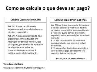 Critério Quantitativo (CTN)
Tácio Lacerda Gama
www.parasaber.com.br/taciolacerdagama
Lei Municipal SP nº 1.154/91
Art. 7º Para fins de lançamento do Imposto,
a base de cálculo é o valor venal dos bens
ou direitos transmitidos, assim considerado
o valor pelo qual o bem ou direito seria
negociado à vista, em condições normais de
mercado.
§ 1º. Não serão abatidas do valor venal
quaisquer dívidas que onerem o imóvel
transmitido.
§ 2º. Nas cessões de direitos à aquisição, o
valor ainda não pago pelo cedente será
deduzido da base de cálculo.
Arts. 8º, 9º e 10: base e alíquotas
Como se calcula o que deve ser pago?
Art. 38. A base de cálculo do
imposto é o valor venal dos bens ou
direitos transmitidos.
Art. 39. A alíquota do imposto não
excederá os limites fixados em
resolução do Senado Federal, que
distinguirá, para efeito de aplicação
de alíquota mais baixa, as
transmissões que atendam à
política nacional de habitação.
 