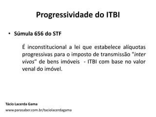 Progressividade do ITBI
• Súmula 656 do STF
É inconstitucional a lei que estabelece alíquotas
progressivas para o imposto de transmissão "inter
vivos" de bens imóveis - ITBI com base no valor
venal do imóvel.
Tácio Lacerda Gama
www.parasaber.com.br/taciolacerdagama
 