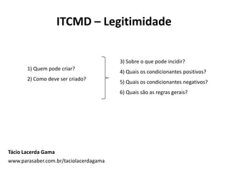 ITCMD – Legitimidade
1) Quem pode criar?
2) Como deve ser criado?
3) Sobre o que pode incidir?
4) Quais os condicionantes positivos?
5) Quais os condicionantes negativos?
6) Quais são as regras gerais?
Tácio Lacerda Gama
www.parasaber.com.br/taciolacerdagama
 