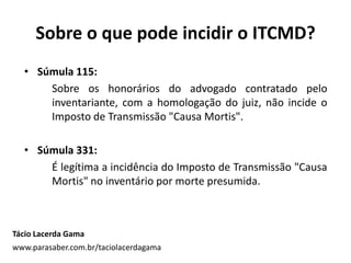 Sobre o que pode incidir o ITCMD?
Tácio Lacerda Gama
www.parasaber.com.br/taciolacerdagama
• Súmula 115:
Sobre os honorários do advogado contratado pelo
inventariante, com a homologação do juiz, não incide o
Imposto de Transmissão "Causa Mortis".
• Súmula 331:
É legítima a incidência do Imposto de Transmissão "Causa
Mortis" no inventário por morte presumida.
 