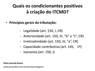Quais os condicionantes positivos
à criação do ITCMD?
• Princípios gerais da tributação:
- Legalidade (art. 150, I, CR)
- Anterioridade (art. 150, III, “b” e “c”, CR)
- Irretroatividade (art. 150, III, “a”, CR)
- Capacidade contributiva (art. 145, 1º)
- Isonomia (art. 150, I)
Tácio Lacerda Gama
www.parasaber.com.br/taciolacerdagama
 