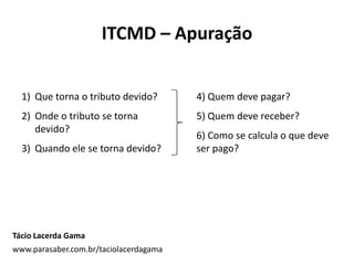 ITCMD – Apuração
Tácio Lacerda Gama
www.parasaber.com.br/taciolacerdagama
1) Que torna o tributo devido?
2) Onde o tributo se torna
devido?
3) Quando ele se torna devido?
4) Quem deve pagar?
5) Quem deve receber?
6) Como se calcula o que deve
ser pago?
 