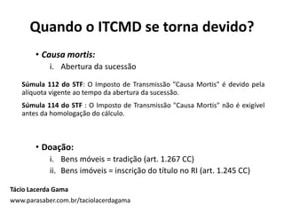 • Causa mortis:
i. Abertura da sucessão
Súmula 112 do STF: O Imposto de Transmissão "Causa Mortis" é devido pela
alíquota vigente ao tempo da abertura da sucessão.
Súmula 114 do STF : O Imposto de Transmissão "Causa Mortis" não é exigível
antes da homologação do cálculo.
• Doação:
i. Bens móveis = tradição (art. 1.267 CC)
ii. Bens imóveis = inscrição do título no RI (art. 1.245 CC)
Tácio Lacerda Gama
www.parasaber.com.br/taciolacerdagama
Quando o ITCMD se torna devido?
 