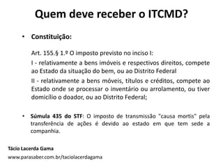 Quem deve receber o ITCMD?
• Constituição:
Art. 155.§ 1.º O imposto previsto no inciso I:
I - relativamente a bens imóveis e respectivos direitos, compete
ao Estado da situação do bem, ou ao Distrito Federal
II - relativamente a bens móveis, títulos e créditos, compete ao
Estado onde se processar o inventário ou arrolamento, ou tiver
domicílio o doador, ou ao Distrito Federal;
• Súmula 435 do STF: O imposto de transmissão "causa mortis" pela
transferência de ações é devido ao estado em que tem sede a
companhia.
Tácio Lacerda Gama
www.parasaber.com.br/taciolacerdagama
 