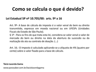 Como se calcula o que é devido?
Tácio Lacerda Gama
www.parasaber.com.br/taciolacerdagama
Lei Estadual SP nº 10.705/00: arts. 9º a 16
Art. 9º- A base de cálculo do imposto é o valor venal do bem ou direito
transmitido, expresso em moeda nacional ou em UFESPs (Unidades
Fiscais do Estado de São Paulo).
§ 1º - Para os fins de que trata esta lei, considera-se valor venal o valor de
mercado do bem ou direito na data da abertura da sucessão ou da
realização do ato ou contrato de doação. (...)
Art. 16.- O imposto é calculado aplicando-se a alíquota de 4% (quatro por
cento) sobre o valor fixado para a base de cálculo.
 