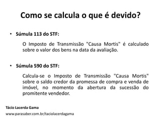 Como se calcula o que é devido?
Tácio Lacerda Gama
www.parasaber.com.br/taciolacerdagama
• Súmula 113 do STF:
O Imposto de Transmissão "Causa Mortis" é calculado
sobre o valor dos bens na data da avaliação.
• Súmula 590 do STF:
Calcula-se o Imposto de Transmissão "Causa Mortis"
sobre o saldo credor da promessa de compra e venda de
imóvel, no momento da abertura da sucessão do
promitente vendedor.
 