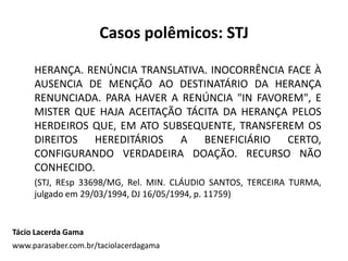 Casos polêmicos: STJ
HERANÇA. RENÚNCIA TRANSLATIVA. INOCORRÊNCIA FACE À
AUSENCIA DE MENÇÃO AO DESTINATÁRIO DA HERANÇA
RENUNCIADA. PARA HAVER A RENÚNCIA "IN FAVOREM", E
MISTER QUE HAJA ACEITAÇÃO TÁCITA DA HERANÇA PELOS
HERDEIROS QUE, EM ATO SUBSEQUENTE, TRANSFEREM OS
DIREITOS HEREDITÁRIOS A BENEFICIÁRIO CERTO,
CONFIGURANDO VERDADEIRA DOAÇÃO. RECURSO NÃO
CONHECIDO.
(STJ, REsp 33698/MG, Rel. MIN. CLÁUDIO SANTOS, TERCEIRA TURMA,
julgado em 29/03/1994, DJ 16/05/1994, p. 11759)
Tácio Lacerda Gama
www.parasaber.com.br/taciolacerdagama
 