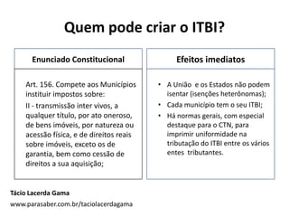 Quem pode criar o ITBI?
Enunciado Constitucional
Art. 156. Compete aos Municípios
instituir impostos sobre:
II - transmissão inter vivos, a
qualquer título, por ato oneroso,
de bens imóveis, por natureza ou
acessão física, e de direitos reais
sobre imóveis, exceto os de
garantia, bem como cessão de
direitos a sua aquisição;
Efeitos imediatos
• A União e os Estados não podem
isentar (isenções heterônomas);
• Cada município tem o seu ITBI;
• Há normas gerais, com especial
destaque para o CTN, para
imprimir uniformidade na
tributação do ITBI entre os vários
entes tributantes.
Tácio Lacerda Gama
www.parasaber.com.br/taciolacerdagama
 