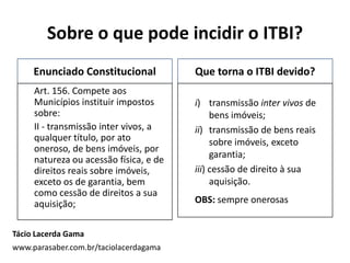 Sobre o que pode incidir o ITBI?
Enunciado Constitucional
Art. 156. Compete aos
Municípios instituir impostos
sobre:
II - transmissão inter vivos, a
qualquer título, por ato
oneroso, de bens imóveis, por
natureza ou acessão física, e de
direitos reais sobre imóveis,
exceto os de garantia, bem
como cessão de direitos a sua
aquisição;
Que torna o ITBI devido?
i) transmissão inter vivos de
bens imóveis;
ii) transmissão de bens reais
sobre imóveis, exceto
garantia;
iii) cessão de direito à sua
aquisição.
OBS: sempre onerosas
Tácio Lacerda Gama
www.parasaber.com.br/taciolacerdagama
 