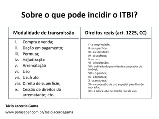 Sobre o que pode incidir o ITBI?
Direitos reais (art. 1225, CC)
I - a propriedade;
II - a superfície;
III - as servidões;
IV - o usufruto;
V - o uso;
VI - a habitação;
VII - o direito do promitente comprador do
imóvel;
VIII - o penhor;
IX - a hipoteca;
X - a anticrese.
XI - a concessão de uso especial para fins de
moradia;
XII - a concessão de direito real de uso.
Modalidade de transmissão
i. Compra e venda;
ii. Dação em pagamento;
iii. Permuta;
iv. Adjudicação
v. Arrematação
vi. Uso
vii. Usufruto
viii. Direito de superfície;
ix. Cessão de direitos do
arrematante; etc.
Tácio Lacerda Gama
www.parasaber.com.br/taciolacerdagama
 