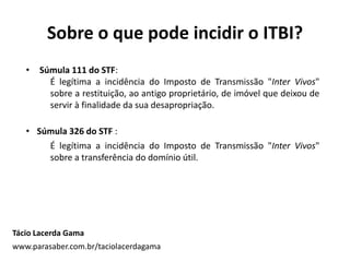 Sobre o que pode incidir o ITBI?
Tácio Lacerda Gama
www.parasaber.com.br/taciolacerdagama
• Súmula 111 do STF:
É legítima a incidência do Imposto de Transmissão "Inter Vivos"
sobre a restituição, ao antigo proprietário, de imóvel que deixou de
servir à finalidade da sua desapropriação.
• Súmula 326 do STF :
É legítima a incidência do Imposto de Transmissão "Inter Vivos"
sobre a transferência do domínio útil.
 