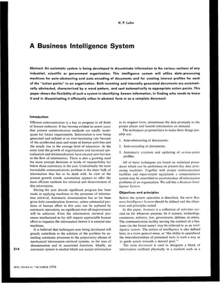 H. P. Luhn




A Business Intelligence System


Abstract: An automatic system i s being developed to disseminate information to the various sections of any
industrial, scientific or government organization. This intelligence system will utilize data-processing
machines for auto-abstracting and auto-encoding of documents and for creating interest profiles for each
of the “action points” in an organization. Both incoming and internally generated documents are automati-
cally abstracted, characterized by a word pattern, and sent automatically to appropriate action points. This
paper shows the flexibility of such a system in identifying known information, in finding who needs to know
it and in disseminating it efficiently either in abstract form or a s a complete document.




Introduction
Efficient communication is a key to progress in all fields      in its original form, disseminate the data promptly to the
of human endeavor. It has become evidentin recent years         proper places and furnish information on demand.
that presentcommunication methods are totallyinade-                The techniques proposed here to make   these things pos-
quate for future requirements. Information is now being         sible are:
generated and utilized at an ever-increasing rate because
                                                                1. Auto-abstracting of documents;
of the accelerated pace and scope of human activities and
the steady rise in the average level of education. At the       2 . Auto-encoding of documents;
same time the   growth of organizations and increased spe-
                                                                3. Automaticcreationandupdating            of action-point
cialization and divisionalization have created new barriers
                                                                   profiles.
to the flow of information. There is also a growing need
for more prompt decisions at levels of responsibility far          All of these techniques are based on statistical proce-
below those customary in thepast. Undoubtedly the most          dures which can be performed on present-day data proc-
formidable communications problem is the sheer bulk of          essing machines. Together with proper communication
informationthathasto        be dealt with. In view of the       facilities andinput-outputequipment      acomprehensive
presentgrowthtrends, automation appears to offer the            system may be assembled to accommodateall information
most efficient methods for retrieval and dissemination of       problems of an organization. We call this a Business Intel-
this information.                                               ligence System.
   During the past decade significant progress has been
made in applying machines to the processes of informa-          Objectives and principles
tion retrieval. Automatic dissemination has so far been         Before the system operation is described, the term Bus-
given little consideration; however, unless substantial por-    iness Intelligence System should be defined and the objec-
tions of human effort in this area can bereplaced by            tives and principles stated.
automatic operations, no significant over-all improvement           In this paper, business is a collection of activities car-
will be achieved. Eventheinformation          retrievalpro-     ried on for whatever purpose, be it science, technology,
cesses mechanized so far still require appreciable human        commerce, industry, law, government, defense, et cetera.
effort to organize the information before it is entered into    The communication facility serving the conduct of a bus-
machines.                                                       iness (in the broad sense) may be referred to as an intel-
   It is believed that techniques now being developed will       ligence system. The notion of intelligence is also defined
greatly contribute to the solution of the problem by ex-        here, in a more general sense, as “the ability to apprehend
tending automatic processes to the preparatory phases of        the interrelationships of presented facts in such a way as
 mechanical information-retrieval systems, to the area of        to guide action towards a desired goal.”l
 dissemination andto associatedfunctions.Ideally,          an       The term document is used to designateablock            of
 automatic system is needed which can accept information        information confined physically in a medium such as a
 