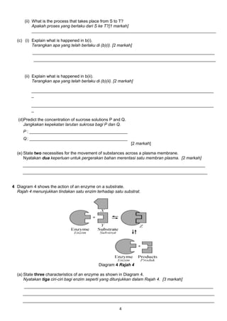 (ii) What is the process that takes place from S to T?
Apakah proses yang berlaku dari S ke T?[1 markah]
_______________________________________________________________________________
(c) (i) Explain what is happened in b(i).
Terangkan apa yang telah berlaku di (b)(i). [2 markah]
______________________________________________________________________________
______________________________________________________________________________
(ii) Explain what is happened in b(ii).
Terangkan apa yang telah berlaku di (b)(ii). [2 markah]
______________________________________________________________________________
_
______________________________________________________________________________
_
(d)Predict the concentration of sucrose solutions P and Q.
Jangkakan kepekatan larutan sukrosa bagi P dan Q.
P : __________________________________________
Q: __________________________________________
[2 markah]
(e) State two necessities for the movement of substances across a plasma membrane.
Nyatakan dua keperluan untuk pergerakan bahan merentasi satu membran plasma. [2 markah]
______________________________________________________________________________
_______________________________________________________________________________
4 Diagram 4 shows the action of an enzyme on a substrate.
Rajah 4 menunjukkan tindakan satu enzim terhadap satu substrat.
Diagram 4 Rajah 4
(a) State three characteristics of an enzyme as shown in Diagram 4.
Nyatakan tiga ciri-ciri bagi enzim seperti yang ditunjukkan dalam Rajah 4. [3 markah]
_________________________________________________________________________________
__________________________________________________________________________________
__________________________________________________________________________________
4
 