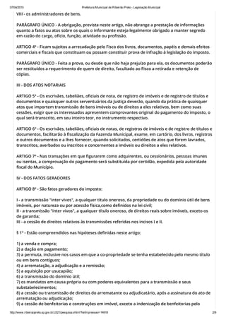 07/04/2015 Prefeitura Municipal de Ribeirão Preto ­ Legislação Municipal
http://www.ribeiraopreto.sp.gov.br/J321/pesquisa.xhtml?leiImpressao=14918 2/9
VIII - os administradores de bens.
PARÁGRAFO ÚNICO - A obrigação, prevista neste artigo, não abrange a prestação de informações
quanto a fatos ou atos sobre os quais o informante esteja legalmente obrigado a manter segredo
em razão do cargo, ofício, função, atividade ou profissão.
ARTIGO 4º - Ficam sujeitos a arrecadação pelo Fisco dos livros, documentos, papéis e demais efeitos
comerciais e fiscais que constituam ou possam constituir prova de infração à legislação do imposto.
PARÁGRAFO ÚNICO - Feita a prova, ou desde que não haja prejuízo para ela, os documentos poderão
ser restituídos a requerimento de quem de direito, facultado ao Fisco a retirada e retenção de
cópias.
III - DOS ATOS NOTARIAIS
ARTIGO 5º - Os escrivães, tabeliães, oficiais de nota, de registro de imóveis e de registro de títulos e
documentos e quaisquer outros serventuários da Justiça deverão, quando da prática de quaisquer
atos que importem transmissão de bens imóveis ou de direitos a eles relativos, bem como suas
cessões, exigir que os interessados apresentem comprovantes original do pagamento do imposto, o
qual será transcrito, em seu inteiro teor, no instrumento respectivo.
ARTIGO 6º - Os escrivães, tabeliães, oficiais de notas, de registros de imóveis e de registro de títulos e
documentos, facilitarão à fiscalização da Fazenda Municipal, exame, em cartório, dos livros, registros
e outros documentos e a lhes fornecer, quando solicitados, certidões de atos que forem lavrados,
transcritos, averbados ou inscritos e concernentes a imóveis ou direitos a eles relativos.
ARTIGO 7º - Nas transações em que figurarem como adquirentes, ou cessionários, pessoas imunes
ou isentas, a comprovação do pagamento será substituída por certidão, expedida pela autoridade
fiscal do Município.
IV - DOS FATOS GERADORES
ARTIGO 8º - São fatos geradores do imposto:
I - a transmissão "inter vivos", a qualquer título oneroso, da propriedade ou do domínio útil de bens
imóveis, por natureza ou por acessão física,como definidos na lei civil;
II - a transmissão "inter vivos", a qualquer título oneroso, de direitos reais sobre imóveis, exceto os
de garantia;
III - a cessão de direitos relativos às transmissões referidas nos incisos I e II.
§ 1º - Estão compreendidos nas hipóteses definidas neste artigo:
1) a venda e compra;
2) a dação em pagamento;
3) a permuta, inclusive nos casos em que a co-propriedade se tenha estabelecido pelo mesmo título
ou em bens contíguos;
4) a arrematação, a adjudicação e a remissão;
5) a aquisição por usucapião;
6) a transmissão do domínio útil;
7) os mandatos em causa própria ou com poderes equivalentes para a transmissão e seus
substabelecimentos;
8) a cessão ou transmissão de direitos do arrematante ou adjudicatário, após a assinatura do ato de
arrematação ou adjudicação;
9) a cessão de benfeitorias e construções em imóvel, exceto a indenização de benfeitorias pelo
 