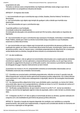 07/04/2015 Prefeitura Municipal de Ribeirão Preto ­ Legislação Municipal
http://www.ribeiraopreto.sp.gov.br/J321/pesquisa.xhtml?leiImpressao=14918 3/9
proprietário do solo;
10) todos os demais casos compreendidos nas hipóteses definidas neste artigo e que não se
compreendem na competência tributária do Estado.
ARTIGO 9º - O imposto não incide:
I - nas transmissão em que o contribuinte seja a União, Estados, Distrito Federal, Territórios e
Municípios;
II - nas transmissões cujo objeto seja templo de qualquer culto e desde que mantida essa
destinação;
III - nas transmissões em que o contribuinte seja:
1) partido político e sua fundação;
2) entidade sindical de trabalhadores;
3) instituição de educação e de assistência social sem fim lucrativo, observados os requisitos da
legislação;
IV - nas transmissões em que o contribuinte seja autarquia e fundação, instituídas e mantidas pelo
Poder Público, desde que o bem ou direito transmitido esteja vinculado às suas finalidades
essenciais ou delas decorrentes;
V - nas transmissões em que o objeto seja incorporado ao pratrimônio de pessoas jurídicas nem
realização de capital, em sobre a transmissão decorrentes de fusão, incorporação, cisão ou extinção
de pessoa jurídica, salvo se, nesses casos, a atividade preponderante do adquirente for a compra e
venda desses bens ou direitos, locação de bens imóveis ou arrendamento mercantil.
§ 1º - As não incidências;
1) previstas no inciso I, não se aplicam às transmissões relacionadas com a exploração de atividades
econômicas regidas por normas aplicáveis a empreendimentos privados, ou em que haja contra-
prestação ou pagamento de preços ou tarifas pelo usuário, nem exonera o promitente comprador
da obrigação de pagar imposto relativamente ao bem imóvel:
2) previstas nos incisos II, III e IV, compreendem somente as transmissões relacionadas com as
finalidades essenciais das entidades mencionadas.
§ 2º - Considera-se caracterizada a atividade preponderante, referida no inciso V, quando mais de
50% (cinquenta por cento) da receita operacional da pessoa jurídica adquirente, nos 2 (dois) últimos
anos anteriores e nos 2 (dois) anos subsequentes à aquisição, decorrer de transações mencionadas
neste artigo.
§ 3º - Se a pessoa jurídica adquirente iniciar suas atividades após a aquisição, ou menos de 2 (dois)
anos antes dela, apurar-se-á a preponderância, referida no inciso V e no § 2º, levando em conta os 3
(três) primeiros anos seguintes a data da aquisição.
§ 4º - Verificada a preponderância, de que tratam o inciso V e os §§ 2º e 3º , tornar-se-á devido o
imposto, nos termos da legislação vigente à data da aquisição, sobre o valor do bem ou direito nessa
data.
§ 5º - O disposto nos §§ 2º e 4º não se aplica à transmissão de bens ou direitos, quando realizada em
conjunto com a da totalidade do patrimônio da pessoa jurídica alienante.
ARTIGO 10 - Quando a inseção do imposto depender de condição a ser satisfeita ou cumprida
posteriormente, não sendo esta implementada, o imposto será considerado devido no momento em
que ocorreu a operação ou fato gerador.
 