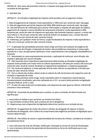 07/04/2015 Prefeitura Municipal de Ribeirão Preto ­ Legislação Municipal
http://www.ribeiraopreto.sp.gov.br/J321/pesquisa.xhtml?leiImpressao=14918 6/9
ARTIGO 26 - Nos casos não previstos nesta lei, o imposto será pago dentro de 30 (trinta) dias
contados do fato gerador.
X - DAS MULTAS
ARTIGO 27 - As infrações à legislação do imposto serão punidas com as seguintes multas:
I - falta de pagamento do imposto: multa equivalente a 100% (cem por cento) do valor não pago;
II - falta de pagamento parcial do imposto (até 50%): 80% (oitenta por cento) do valor não pago;
III - não atendimento de notificação para prestar informações a respeito de operações da espécie,
pagamento do imposto e outros detalhes do lançamento tributário: multa equivalente a 60%
(sessenta por cento) do valor do imposto em apuração; não havendo imposto a apurar, a multa não
será inferior a 1% (um por cento) do valor venal do imóvel; em qualquer caso, a multa não será
inferior a 1% (um por cento) do valor venal do imóvel.
IV - Embaraço, por qualquer modo ou forma, à ação fiscalizadora do imposto: multa equivalente a
1,5% (um e meio por cento) do valor venal do imóvel.
§ 1º - A aplicação das penalidades previstas neste artigo será feita sem prejuízo da exigência do
imposto no auto de infração e imposição de multa e das providências necessárias à instauração,
quando for o caso, da ação penal cabível por crime, especialmente o de sonegação, desobediência e
desacato.
§ 2º - Ressalvados os casos expressamente previstos, a aplicação de multa por uma infração não
impede a aplicação por outras infrações.
§ 3º - Não havendo outra importância expressamente determinada as infrações à legislação do
imposto serão punidas com multa entre os valores equivalente a 2% (dois por cento) e 5% (cinco por
cento) do valor venal do imóvel, facultado ao regulamento estabelecer a respectiva graduação.
§ 4º - Em nenhuma hipótese, a multa aplicada será de valor inferior ao equivalente a 2% (dois por
cento) do valor venal do imóvel.
§ 5º - Para o cálculo das multas, adotar-se-ão os valores do mês da lavratura do respectivo auto de
infração e imposição de multa.
§ 6º - As multas previstas neste artigo, serão calculadas sobre os respectivos valores básicos
monetariamente atualizados, para isso utilizando-se o I.P.C. ou outro índice previsto na legislação
tributária federal, se for o caso.
§ 7º - O valor de cada multa será arredondado, com desprezo do valor igual ou inferior a NCz$ 0,99
(noventa e nove centavos).
ARTIGO 28 - A previsão de penalidade para a prática, ou para a omissão, de determinado ato
significa que:
I - essa prática é vedada e que, portanto, se constitui em ilícito;
II - essa omissão constitui ilícito, pois a prática do ato é obrigatória;
III - dispensa que outro dispositivo da legislação determine a prática ou a omissão do ato.
ARTIGO 29 - O pagamento da multa não exime o infrator da obrigação de reparar os danos
resultantes da obrigação, nem o libera do cumprimento das exigências previstas na legislação que a
tiveram determinado.
ARTIGO 30 - Para efeito de excluir a espontaneidade da iniciativa do infrator, considera-se iniciado o
procedimento fiscal:
I - com a lavratura de auto de infração, notificação, intimação ou termo de início de fiscalização;
II - com a lavratura de termo de apreensão de documentos ou livros de notificação para a sua
apresentação.
 