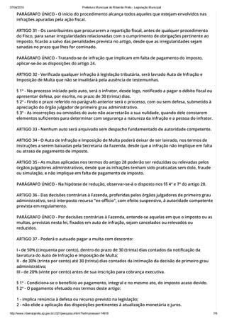 07/04/2015 Prefeitura Municipal de Ribeirão Preto ­ Legislação Municipal
http://www.ribeiraopreto.sp.gov.br/J321/pesquisa.xhtml?leiImpressao=14918 7/9
PARÁGRAFO ÚNICO - O início do procedimento alcança todos aqueles que estejam envolvidos nas
infrações apuradas pela ação fiscal.
ARTIGO 31 - Os contribuintes que procurarem a repartição fiscal, antes de qualquer procedimento
do Fisco, para sanar irregularidades relacionadas com o cumprimento de obrigações pertinente ao
imposto, ficarão a salvo das penalidades prevista no artigo, desde que as irregularidades sejam
sanadas no prazo que lhes for cominado.
PARÁGRAFO ÚNICO - Tratando-se de infração que implicam em falta de pagamento do imposto,
aplicar-se-ão as disposições do artigo 24.
ARTIGO 32 - Verificada qualquer infração à legislação tributária, será lavrado Auto de Infração e
Imposição de Multa que não se invalidará pela ausência de testemunhas.
§ 1º - No processo iniciado pelo auto, será o infrator, desde logo, notificado a pagar o débito fiscal ou
apresentar defesa, por escrito, no prazo de 30 (trinta) dias.
§ 2º - Findo o prazo referido no parágrafo anterior será o processo, com ou sem defesa, submetido à
apreciação do órgão julgador de primeiro grau administrativo.
§ 3º - As incorreções ou omissões do auto não acarretarão a sua nulidade, quando dele constarem
elementos suficientes para determinar com segurança a natureza da infração e a pessoa do infrator.
ARTIGO 33 - Nenhum auto será arquivado sem despacho fundamentado de autoridade competente.
ARTIGO 34 - O Auto de Infração e Imposição de Multa poderá deixar de ser lavrado, nos termos de
instruções a serem baixadas pela Secretaria da Fazenda, desde que a infração não implique em falta
ou atraso de pagamento de imposto.
ARTIGO 35 - As multas aplicadas nos termos do artigo 28 poderão ser reduzidas ou relevadas pelos
órgãos julgadores administrativos, desde que as infrações tenham sido praticadas sem dolo, fraude
ou simulação, e não implique em falta de pagamento de imposto.
PARÁGRAFO ÚNICO - Na hipótese de redução, observar-se-á o disposto nos §§ 4º e 7º do artigo 28.
ARTIGO 36 - Das decisões contrárias à Fazenda, proferidas pelos órgãos julgadores de primeiro grau
administrativo, será interposto recurso "ex-officio", com efeito suspensivo, à autoridade competente
prevista em regulamento.
PARÁGRAFO ÚNICO - Por decisões contrárias à Fazenda, entende-se aquelas em que o imposto ou as
multas, previstas nesta lei, fixados em auto de infração, sejam cancelados ou relevados ou
reduzidos.
ARTIGO 37 - Poderá o autuado pagar a multa com desconto:
I - de 50% (cinquenta por cento), dentro do prazo de 30 (trinta) dias contados da notificação da
lavratura do Auto de Infração e Imposição de Multa;
II - de 30% (trinta por cento) até 30 (trinta) dias contados da intimação da decisão de primeiro grau
administrativo;
III - de 20% (vinte por cento) antes de sua inscrição para cobrança executiva.
§ 1º - Condiciona-se o benefício ao pagamento, integral e no mesmo ato, do imposto acaso devido.
§ 2º - O pagamento efetuado nos termos deste artigo:
1 - implica renúncia à defesa ou recurso previsto na legislação;
2 - não elide a aplicação das disposições pertinentes à atualização monetária e juros.
 