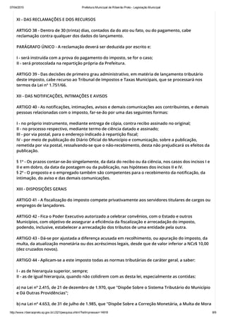07/04/2015 Prefeitura Municipal de Ribeirão Preto ­ Legislação Municipal
http://www.ribeiraopreto.sp.gov.br/J321/pesquisa.xhtml?leiImpressao=14918 8/9
XI - DAS RECLAMAÇÕES E DOS RECURSOS
ARTIGO 38 - Dentro de 30 (trinta) dias, contados da do ato ou fato, ou do pagamento, cabe
reclamação contra qualquer dos dados do lançamento.
PARÁGRAFO ÚNICO - A reclamação deverá ser deduzida por escrito e:
I - será instruída com a prova do pagamento do imposto, se for o caso;
II - será protocolada na repartição própria da Prefeitura.
ARTIGO 39 - Das decisões de primeiro grau administrativo, em matéria de lançamento tributário
deste imposto, cabe recurso ao Tribunal de Impostos e Taxas Municipais, que se processará nos
termos da Lei nº 1.751/66.
XII - DAS NOTIFICAÇÕES, INTIMAÇÕES E AVISOS
ARTIGO 40 - As notificações, intimações, avisos e demais comunicações aos contribuintes, e demais
pessoas relacionadas com o imposto, far-se-ão por uma das seguintes formas:
I - no próprio instrumento, mediante entrega de cópia, contra recibo assinado no original;
II - no processo respectivo, mediante termo de ciência datado e assinado;
III - por via postal, para o endereço indicado à repartição fiscal;
IV - por meio de publicação do Diário Oficial do Município e comunicação, sobre a publicação,
remetida por via postal, ressalvando-se que o não-recebimento, desta não prejudicará os efeitos da
publicação.
§ 1º - Os prazos contar-se-ão singelamente, da data do recibo ou da ciência, nos casos dos incisos I e
II e em dobro, da data da postagem ou da publicação, nas hipóteses dos incisos II e IV.
§ 2º - O preposto e o empregado também são competentes para o recebimento da notificação, da
intimação, do aviso e das demais comunicações.
XIII - DISPOSIÇÕES GERAIS
ARTIGO 41 - A fiscalização do imposto compete privativamente aos servidores titulares de cargos ou
empregos de lançadores.
ARTIGO 42 - Fica o Poder Executivo autorizado a celebrar convênios, com o Estado e outros
Municípios, com objetivo de assegurar a eficiência da fiscalização e arrecadação do imposto,
podendo, inclusive, estabelecer a arrecadação dos tributos de uma entidade pela outra.
ARTIGO 43 - Dá-se por ajustada a diferença acusada em recolhimento, ou apuração do imposto, da
multa, da atualização monetária ou dos acréscimos legais, desde que de valor inferior a NCz$ 10,00
(dez cruzados novos).
ARTIGO 44 - Aplicam-se a este imposto todas as normas tributárias de caráter geral, a saber:
I - as de hierarquia superior, sempre;
II - as de igual hierarquia, quando não colidirem com as desta lei, especialmente as contidas:
a) na Lei nº 2.415, de 21 de dezembro de 1.970, que "Dispõe Sobre o Sistema Tributário do Município
e Dá Outras Providências";
b) na Lei nº 4.653, de 31 de julho de 1.985, que "Dispõe Sobre a Correção Monetária, a Multa de Mora
 