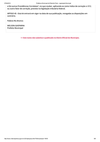 07/04/2015 Prefeitura Municipal de Ribeirão Preto ­ Legislação Municipal
http://www.ribeiraopreto.sp.gov.br/J321/pesquisa.xhtml?leiImpressao=14918 9/9
e Dá outras Providências Correlatas", no que couber, aplicando-se como índice de correção o I.P.C.
ou outro fator de correção, previsto na legislação tributária federal.
ARTIGO 45 - Esta lei entrará em vigor na data de sua publicação, revogadas as disposições em
contrário.
Palácio Rio Branco
WELSON GASPARINI
Prefeito Municipal
>> Este texto não substitui o publicado no Diário Oficial do Município.
 