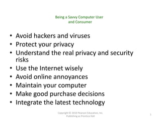 Being a Savvy Computer User
                       and Consumer


• Avoid hackers and viruses
• Protect your privacy
• Understand the real privacy and security
  risks
• Use the Internet wisely
• Avoid online annoyances
• Maintain your computer
• Make good purchase decisions
• Integrate the latest technology
                Copyright © 2010 Pearson Education, Inc.
                                                           1
                       Publishing as Prentice Hall
 