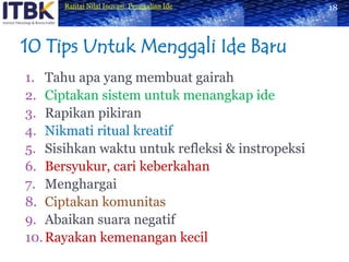10 Tips Untuk Menggali Ide BaruTahu apa yang membuat gairahCiptakan sistem untuk menangkap ideRapikan pikiranNikmati ritual kreatifSisihkan waktu untuk refleksi & instropeksiBersyukur, cari keberkahanMenghargaiCiptakan komunitasAbaikan suara negatifRayakan kemenangan kecil18