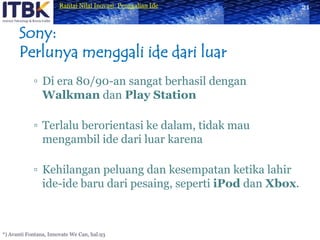 Sony:Perlunya menggali ide dari luarDi era 80/90-an sangat berhasil dengan Walkman dan Play StationTerlalu berorientasi ke dalam, tidak mau mengambil ide dari luar karenaKehilangan peluang dan kesempatan ketika lahir ide-ide baru dari pesaing, seperti iPod dan Xbox.21*) Avanti Fontana, Innovate We Can, hal.93