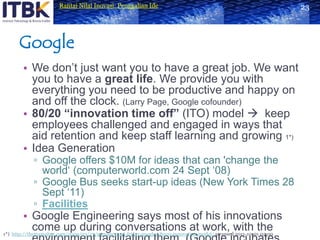 GoogleWe don’t just want you to have a great job. We want you to have a great life. We provide you with everything you need to be productive and happy on and off the clock.(Larry Page, Google cofounder)80/20 “innovation time off” (ITO) model  keep employees challenged and engaged in ways that aid retention and keep staff learning and growing1*)Idea GenerationGoogle offers $10M for ideas that can 'change the world‘ (computerworld.com 24 Sept ‘08)Google Bus seeks start-up ideas (New York Times 28 Sept ‘11)FacilitiesGoogle Engineering says most of his innovations come up during conversations at work, with the environment facilitating them. (Google incubates ideas at workplace - Economic Times)231*) http://themamabee.com/2009/03/27/management-friday-googles-8020-innovation-model/accessed 2011-10-01 02:00