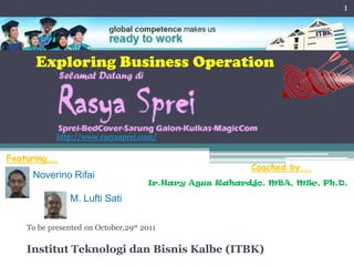 1




      Exploring Business Operation



            http://www.rasyasprei.com/

Featuring...
                                                        Coached by...
      Noverino Rifai
                                     Ir.Hary Agus Rahardjo, MBA, MSc, Ph.D.

                M. Lufti Sati

    To be presented on October,29st 2011

    Institut Teknologi dan Bisnis Kalbe (ITBK)
 