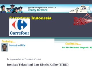 1




      Carrefour Indonesia




Featuring...
                                              Coached by...
      Noverino Rifai
                                            Dr.Ir.Waseso Segoro, M




    To be presented on February,11st 2012

    Institut Teknologi dan Bisnis Kalbe (ITBK)
 