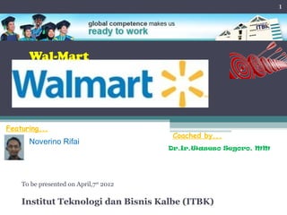 1




      Wal-Mart




Featuring...
                                         Coached by...
      Noverino Rifai
                                        Dr.Ir.Waseso Segoro, MM




    To be presented on April,7st 2012

    Institut Teknologi dan Bisnis Kalbe (ITBK)
 