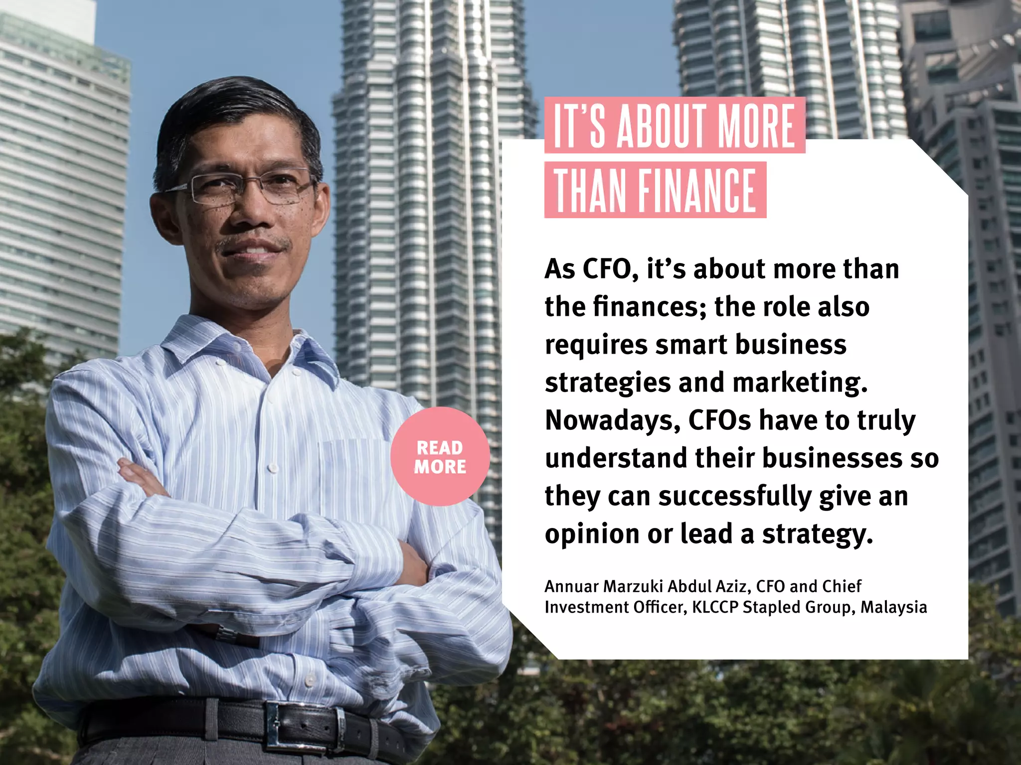IT’S ABOUT MORE
THAN FINANCE
As CFO, it’s about more than
the finances; the role also
requires smart business
strategies and marketing.
Nowadays, CFOs have to truly
understand their businesses so
they can successfully give an
opinion or lead a strategy..
Annuar Marzuki Abdul Aziz, CFO and Chief
Investment Officer, KLCCP Stapled Group, Malaysia
READ
MORE
 