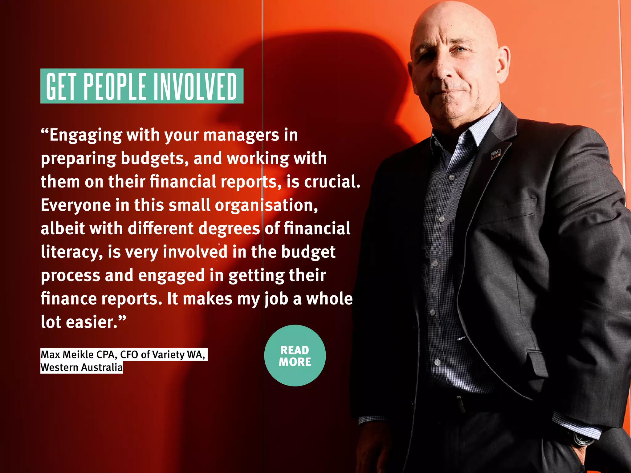 GET PEOPLE INVOLVED
“Engaging with your managers in
preparing budgets, and working with
them on their financial reports, is crucial.
Everyone in this small organisation,
albeit with different degrees of financial
literacy, is very involved in the budget
process and engaged in getting their
finance reports. It makes my job a whole
lot easier.”
Max Meikle CPA, CFO of Variety WA,
Western Australia
READ
MORE
 