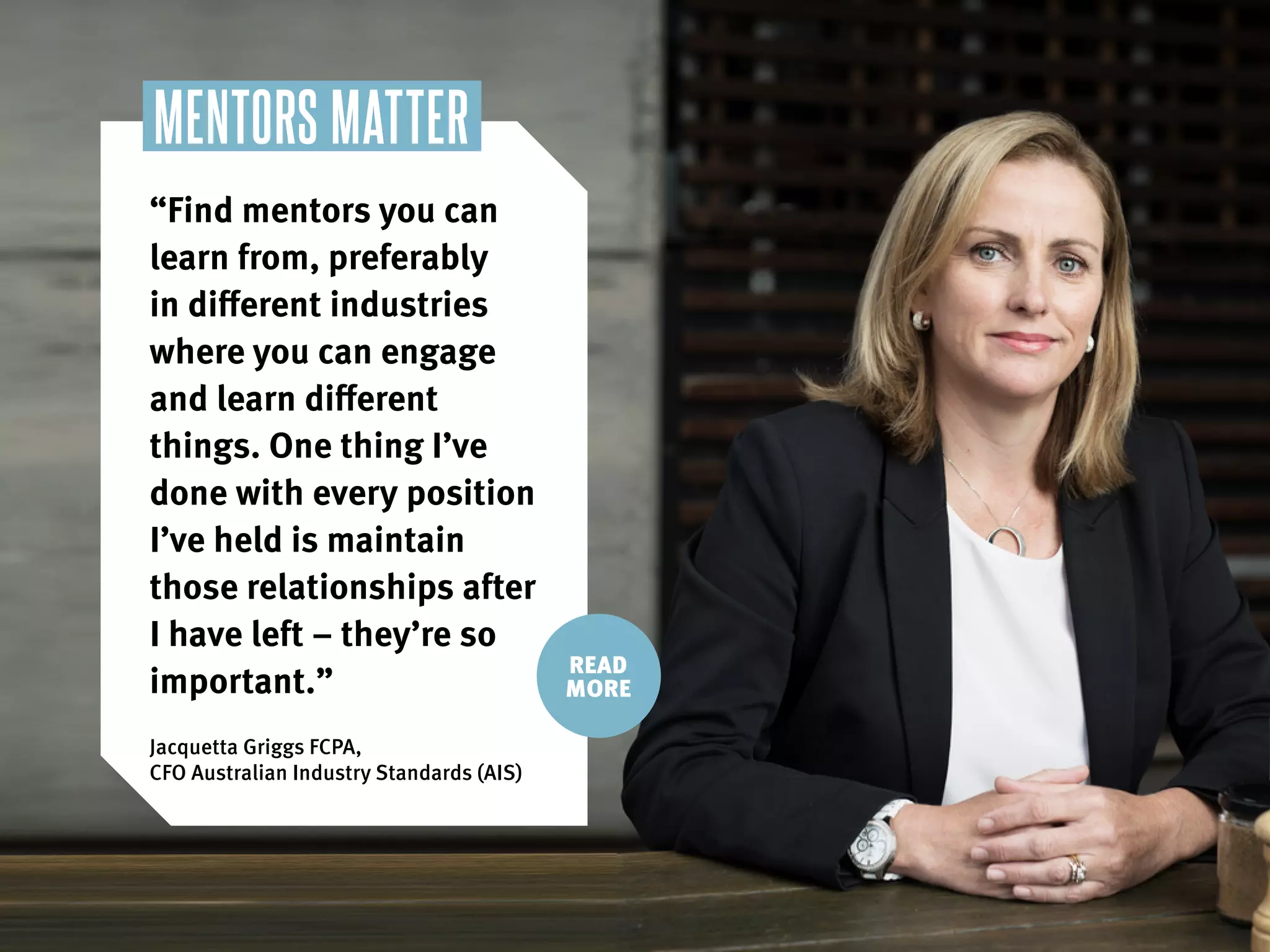 “Find mentors you can
learn from, preferably
in different industries
where you can engage
and learn different
things. One thing I’ve
done with every position
I’ve held is maintain
those relationships after
I have left – they’re so
important.”
Jacquetta Griggs FCPA,
CFO Australian Industry Standards (AIS)
MENTORS MATTER
READ
MORE
 