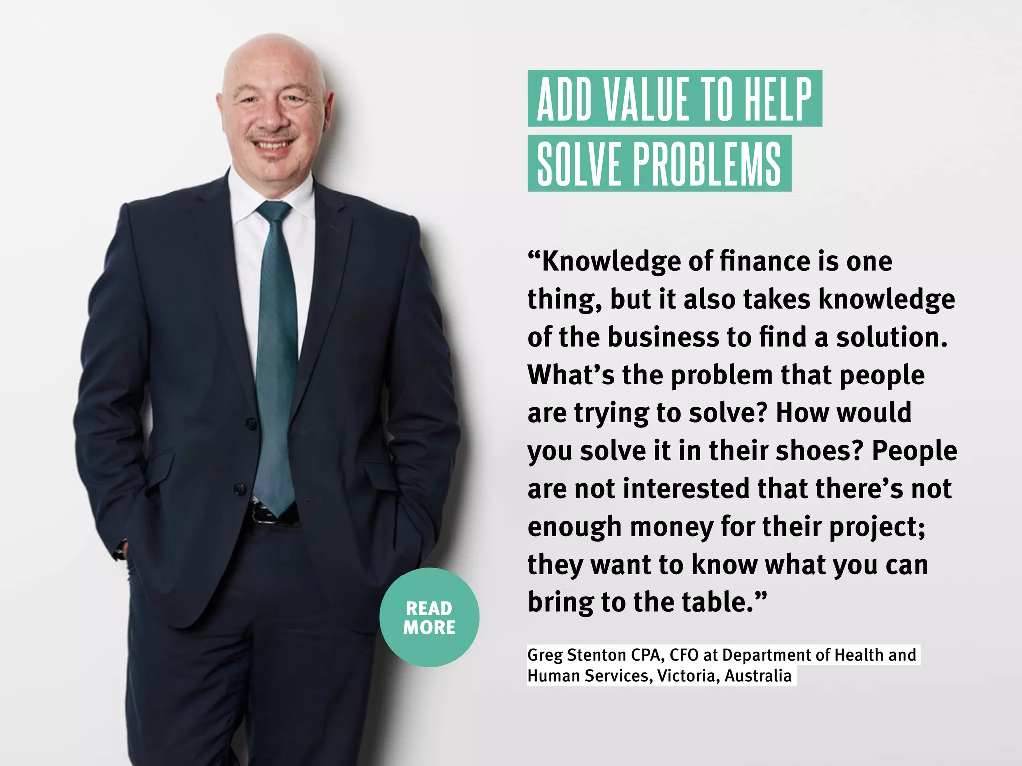 READ
MORE
“Knowledge of finance is one
thing, but it also takes knowledge
of the business to find a solution.
What’s the problem that people
are trying to solve? How would
you solve it in their shoes? People
are not interested that there’s not
enough money for their project;
they want to know what you can
bring to the table.”
Greg Stenton CPA, CFO at Department of Health and
Human Services, Victoria, Australia.
ADD VALUE TO HELP
SOLVE PROBLEMS
 