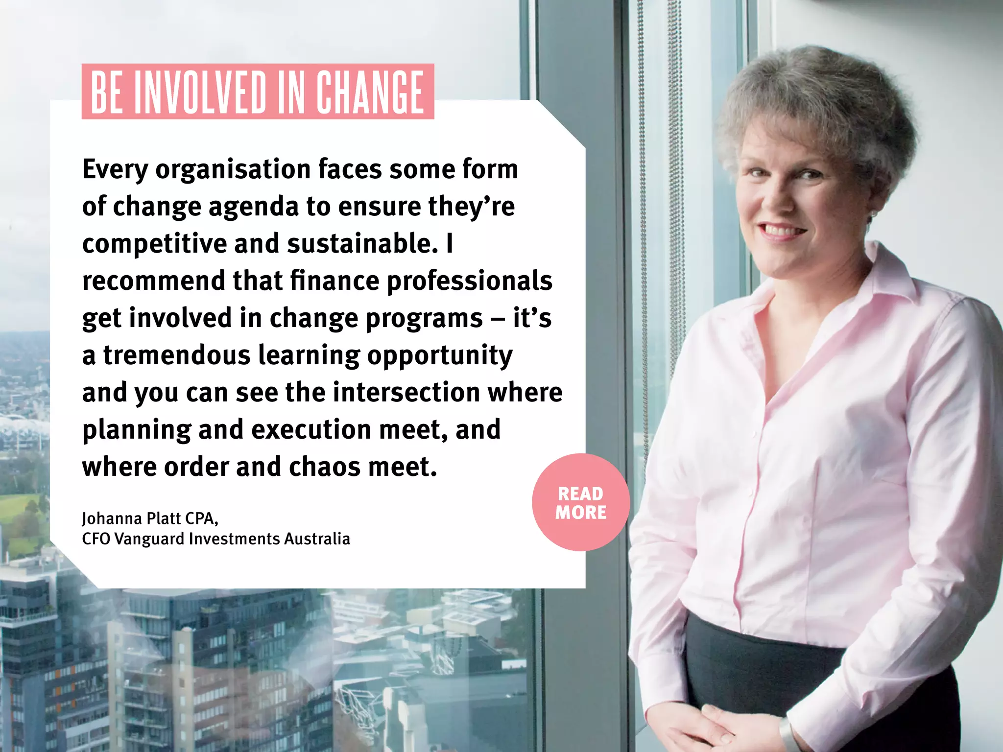READ
MORE
BE INVOLVED IN CHANGE
Every organisation faces some form
of change agenda to ensure they’re
competitive and sustainable. I
recommend that finance professionals
get involved in change programs – it’s
a tremendous learning opportunity
and you can see the intersection where
planning and execution meet, and
where order and chaos meet.
Johanna Platt CPA,
CFO Vanguard Investments Australia
 