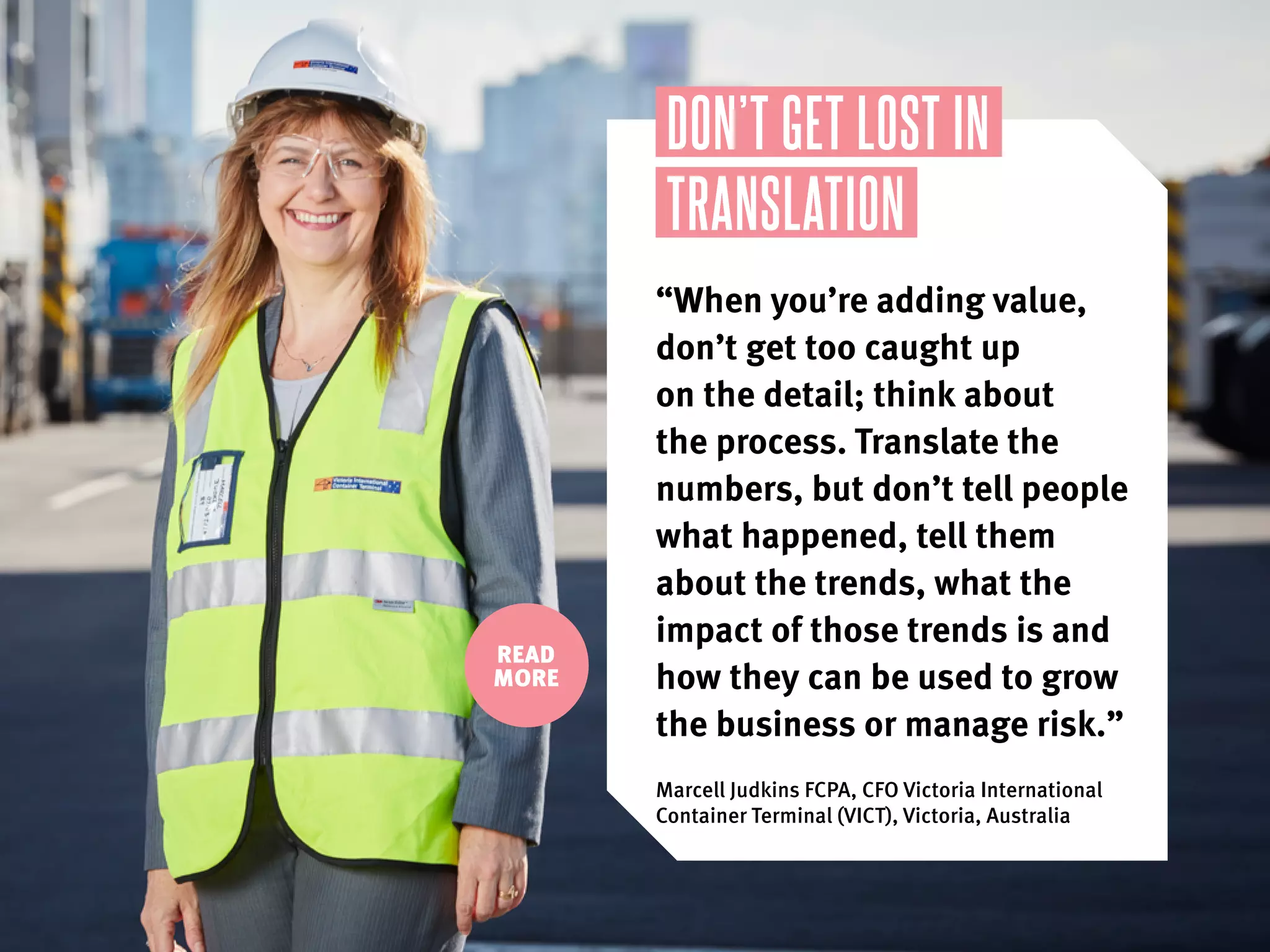 READ
MORE
DON’T GET LOST IN
TRANSLATION
“When you’re adding value,
don’t get too caught up
on the detail; think about
the process. Translate the
numbers, but don’t tell people
what happened, tell them
about the trends, what the
impact of those trends is and
how they can be used to grow
the business or manage risk.”
Marcell Judkins FCPA, CFO Victoria International
Container Terminal (VICT), Victoria, Australia
 