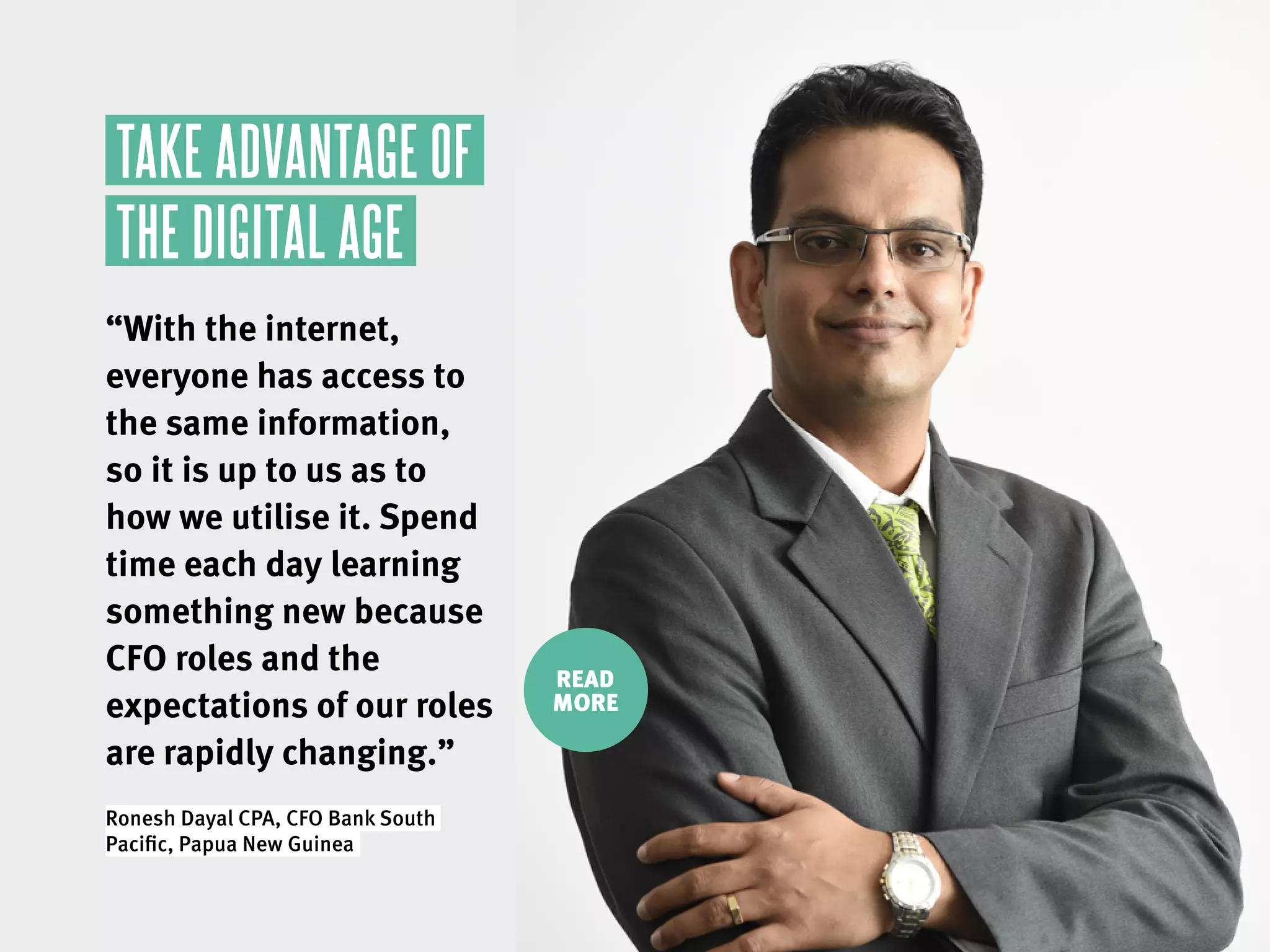 READ
MORE
TAKE ADVANTAGE OF
THE DIGITAL AGE
“With the internet,
everyone has access to
the same information,
so it is up to us as to
how we utilise it. Spend
time each day learning
something new because
CFO roles and the
expectations of our roles
are rapidly changing.”
Ronesh Dayal CPA, CFO Bank South
Pacific, Papua New Guinea.
 