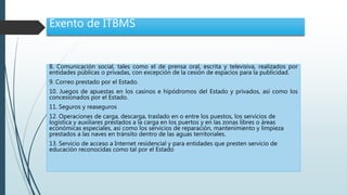 Exento de ITBMS
8. Comunicación social, tales como el de prensa oral, escrita y televisiva, realizados por
entidades públicas o privadas, con excepción de la cesión de espacios para la publicidad.
9. Correo prestado por el Estado.
10. Juegos de apuestas en los casinos e hipódromos del Estado y privados, así como los
concesionados por el Estado.
11. Seguros y reaseguros
12. Operaciones de carga, descarga, traslado en o entre los puestos, los servicios de
logística y auxiliares prestados a la carga en los puertos y en las zonas libres o áreas
económicas especiales, así como los servicios de reparación, mantenimiento y limpieza
prestados a las naves en tránsito dentro de las aguas territoriales.
13. Servicio de acceso a Internet residencial y para entidades que presten servicio de
educación reconocidas como tal por el Estado
 