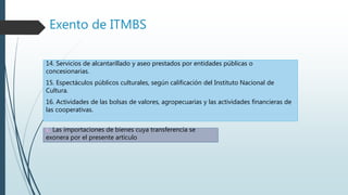 Exento de ITMBS
14. Servicios de alcantarillado y aseo prestados por entidades públicas o
concesionarias.
15. Espectáculos públicos culturales, según calificación del Instituto Nacional de
Cultura.
16. Actividades de las bolsas de valores, agropecuarias y las actividades financieras de
las cooperativas.
c. Las importaciones de bienes cuya transferencia se
exonera por el presente artículo
 