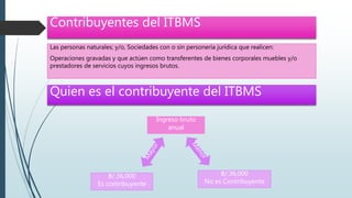 Contribuyentes del ITBMS
Las personas naturales; y/o, Sociedades con o sin personería jurídica que realicen:
Operaciones gravadas y que actúen como transferentes de bienes corporales muebles y/o
prestadores de servicios cuyos ingresos brutos.
Quien es el contribuyente del ITBMS
Ingreso bruto
anual
B/.36,000
Es contribuyente
B/.36,000
No es Contribuyente
 