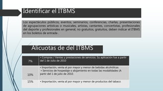 Identificar el ITBMS
Los espectáculos públicos, eventos, seminarios, conferencias, charlas, presentaciones
de agrupaciones artísticas o musicales, artistas, cantantes, concertistas, profesionales
del deporte y profesionales en general, no gratuitos, gratuitos, deben indicar el ITBMS
en los boletos de entrada .
Alícuotas de del ITBMS
7%
• Compras / Ventas y prestaciones de servicios. Su aplicación fue a partir
del 1 de Julio de 2010
10%
• Importación, venta al por mayor y menor de bebidas alcohólicas
• Servicios de hospedaje o alojamiento en todas las modalidades (A
partir del 1 de julio de 2010.
15% • Importación, venta al por mayor y menor de productos del tabaco
 