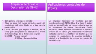 • Solo por una sola vez por periodo
• Plazo de doce (12) meses, contado a partir del
vencimiento del plazo fijado en la Ley para la
presentación.
• Costos causados por ampliar o rectificar, en los
casos que fuera presentada después de 3 meses
de la fecha legal de la declaración original: -
B/.100.00 – Persona Natural
-B/.500.pp – Persona Jurídica
Ampliar o Rectificar la
Declaración de ITBMS
Aplicaciones contables del
ITBMS
Las empresas (Naturales y/o Jurídicas) que son
contribuyentes del ITBMS (Clase 1 y Clase 2) deben
incluir en su codificador de cuenta, sobre la base de
sus actividades, la cuenta denominada Tesoro
Nacional – ITBMS, en la que se acreditará el impuesto
cobrado en las ventas y/o prestaciones de servicios
realizadas (contado o crédito) y se debitará por las
compras y/o prestaciones de servicios (contado o
crédito) y la liquidación del mismo por medio del
formulario 430
 