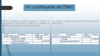 No contribuyente del ITBMS
Compra mercancía gravada durante el mes por la
suma de B/.2,500.00 más el ITBM 7% al contado Ck
888 Banco General, del mes de abril de 2011
Las ventas al contado fueron B/.2,150.00 del mes de
abril de 2011:
 