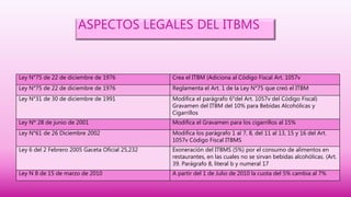 ASPECTOS LEGALES DEL ITBMS
Ley N°75 de 22 de diciembre de 1976 Crea el ITBM (Adiciona al Código Fiscal Art. 1057v
Ley N°75 de 22 de diciembre de 1976 Reglamenta el Art. 1 de la Ley N°75 que creó el ITBM
Ley N°31 de 30 de diciembre de 1991 Modifica el parágrafo 6°del Art. 1057v del Código Fiscal)
Gravamen del ITBM del 10% para Bebidas Alcohólicas y
Cigarrillos
Ley Nº 28 de junio de 2001 Modifica el Gravamen para los cigarrillos al 15%
Ley N°61 de 26 Diciembre 2002 Modifica los parágrafo 1 al 7, 8, del 11 al 13, 15 y 16 del Art.
1057v Código Fiscal ITBMS
Ley 6 del 2 Febrero 2005 Gaceta Oficial 25,232 Exoneración del ITBMS (5%) por el consumo de alimentos en
restaurantes, en las cuales no se sirvan bebidas alcohólicas. (Art.
39. Parágrafo 8, literal b y numeral 17
Ley N 8 de 15 de marzo de 2010 A partir del 1 de Julio de 2010 la cuota del 5% cambia al 7%
 
