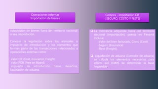 Adquisición de bienes fuera del territorio nacional;
o sea, importación.
Conocer la legislación sobre los aranceles o
impuesto de introducción y los elementos que
forman parte de las transacciones relacionadas a
operaciones externas como:
Valor CIF (Cost, Insurance, Freight)
Valor FOB (Free on Board)
impuesto de introducción, tasas, derechos,
liquidación de aduana.
Operaciones externas
Importación de bienes
Compra - importación CIF
( SEGURO, COSTO Y FLETE)
 La mercancía adquirida fuera del territorio
nacional (importación), puesta en Panamá
incluye:
-Valor del bien facturado, Costo (Cost)
-Seguro (Insurance)
-Flete (Freight).
 Liquidación de aduana (Corredor de aduana)
se calcula los elementos necesarios para
efecto del ITBMS de determinar la base
imponible.
 
