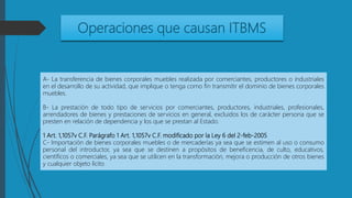 Operaciones que causan ITBMS
A- La transferencia de bienes corporales muebles realizada por comerciantes, productores o industriales
en el desarrollo de su actividad, que implique o tenga como fin transmitir el dominio de bienes corporales
muebles.
B- La prestación de todo tipo de servicios por comerciantes, productores, industriales, profesionales,
arrendadores de bienes y prestaciones de servicios en general, excluidos los de carácter persona que se
presten en relación de dependencia y los que se prestan al Estado.
1 Art. 1,1057v C.F. Parágrafo 1 Art. 1,1057v C.F. modificado por la Ley 6 del 2-feb-2005
C- Importación de bienes corporales muebles o de mercaderías ya sea que se estimen al uso o consumo
personal del introductor, ya sea que se destinen a propósitos de beneficencia, de culto, educativos,
científicos o comerciales, ya sea que se utilicen en la transformación, mejora o producción de otros bienes
y cualquier objeto lícito
 