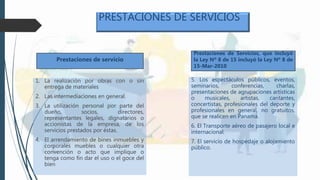 PRESTACIONES DE SERVICIOS
1. La realización por obras con o sin
entrega de materiales
2. Las intermediaciones en general.
3. La utilización personal por parte del
dueño, socios, directores,
representantes legales, dignatarios o
accionistas de la empresa, de los
servicios prestados por éstas.
4. El arrendamiento de bines inmuebles y
corporales muebles o cualquier otra
convención o acto que implique o
tenga como fin dar el uso o el goce del
bien
5. Los espectáculos públicos, eventos,
seminarios, conferencias, charlas,
presentaciones de agrupaciones artísticas
o musicales, artistas, cantantes,
concertistas, profesionales del deporte y
profesionales en general, no gratuitos,
que se realicen en Panamá.
6. El Transporte aéreo de pasajero local e
internacional.
7. El servicio de hospedaje o alojamiento
público.
Prestaciones de Servicios, que incluyó
la Ley Nº 8 de 15 incluyó la Ley Nº 8 de
15-Mar-2010
Prestaciones de servicio
 