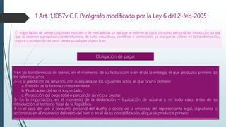 1 Art. 1,1057v C.F. Parágrafo modificado por la Ley 6 del 2-feb-2005
C- Importación de bienes corporales muebles o de mercaderías ya sea que se estimen al uso o consumo personal del introductor, ya sea
que se destinen a propósitos de beneficencia, de culto, educativos, científicos o comerciales, ya sea que se utilicen en la transformación,
mejora o producción de otros bienes y cualquier objeto lícito
1-En las transferencias de bienes, en el momento de su facturación o en el de la entrega, el que produzca primero de
los referidos actos.
2-En la prestación de servicios, con cualquiera de los siguientes actos, el que ocurra primero:
a. Emisión de la factura correspondiente.
b. Finalización del servicio prestado.
c. Percepción del pago total o parcial del servicio a prestar.
3- En la importación, en el momento de la declaración – liquidación de aduana y, en todo caso, antes de su
introducción al territorio fiscal de la República.
4-En el caso del uso o consumo personal del dueño o socios de la empresa, del representante legal, dignatarios o
accionistas en el momento del retiro del bien o en el de su contabilización, el que se produzca primero
Obligación de pagar
 