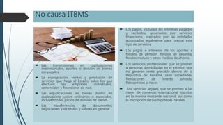 No causa ITBMS
 Las transmisiones en capitulaciones
matrimoniales, aportes o división de bienes
conyugales.
 La expropiación, ventas y prestación de
servicios que haga el Estado, salvo las que
efectúen las empresas industriales,
comerciales y financieras de éste.
 Las adjudicaciones de bienes dentro de
cualesquiera juicios ordinarios o especiales,
incluyendo los juicios de división de bienes.
 Las transferencias de documentos
negociables y de títulos y valores en general.
 Los pagos, incluidos los intereses pagados
y recibidos, generados por servicios
financieros, prestados por las entidades
autorizadas legalmente para prestar este
tipo de servicios.
 Los pagos e intereses de los aportes a
fondos de pensión, fondos de cesantía,
fondos mutuos y otros medios de ahorro.
 Los servicios profesionales que se presten
a personas domiciliadas en el exterior, que
no generen renta gravable dentro de la
República de Panamá, sean sociedades,
fundaciones de interés privado,
fideicomisos o naves
 Los servicios legales que se presten a las
naves de comercio internacional inscritas
en la marina mercante nacional, así como
la inscripción de sus hipotecas navales
 